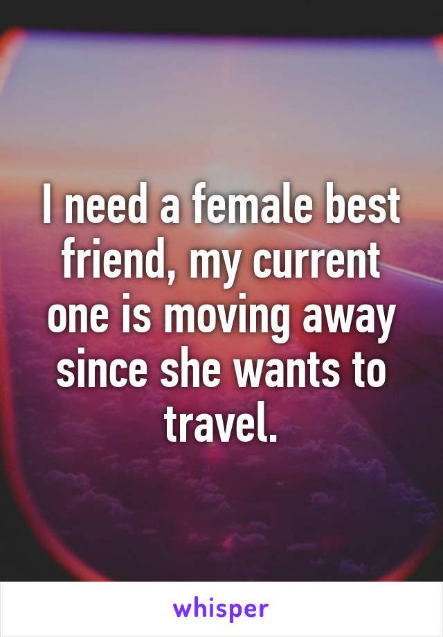 I need a female best friend, my current one is moving away since she wants to travel.