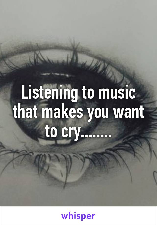 Listening to music that makes you want to cry........
