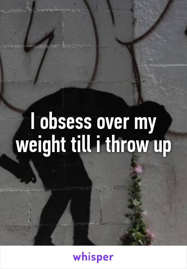 I obsess over my weight till i throw up