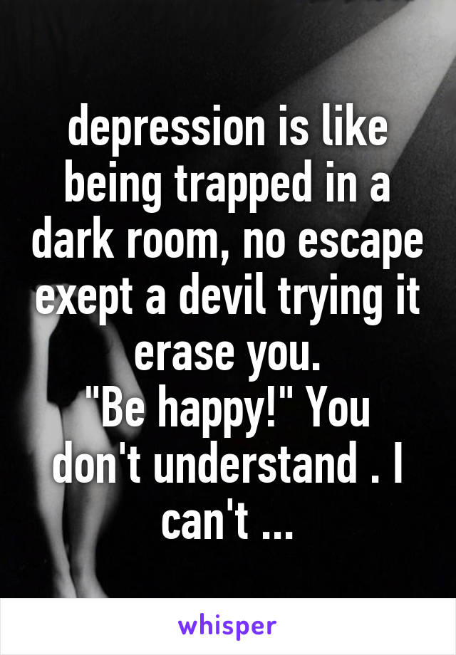 depression is like being trapped in a dark room, no escape exept a devil trying it erase you.
"Be happy!" You don't understand . I can't ...