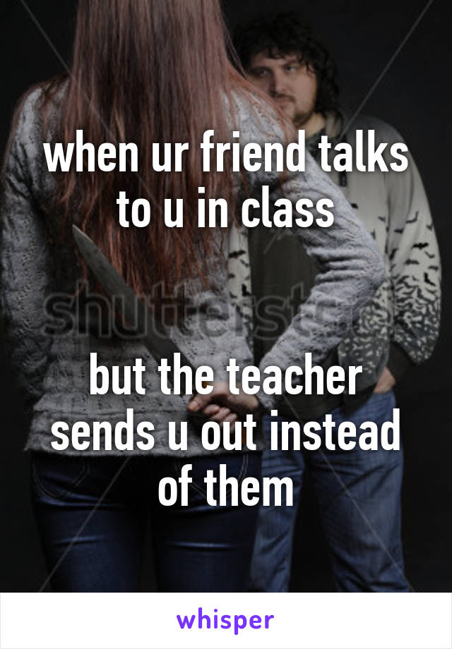 when ur friend talks to u in class


but the teacher sends u out instead of them