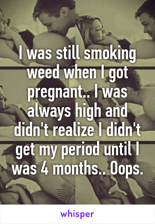 I was still smoking weed when I got pregnant.. I was always high and didn't realize I didn't get my period until I was 4 months.. Oops.