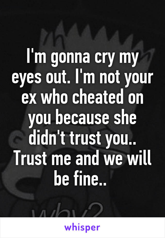 I'm gonna cry my eyes out. I'm not your ex who cheated on you because she didn't trust you.. Trust me and we will be fine.. 