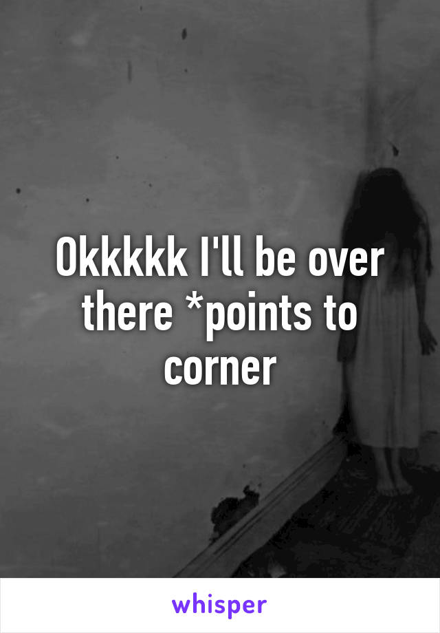 Okkkkk I'll be over there *points to corner