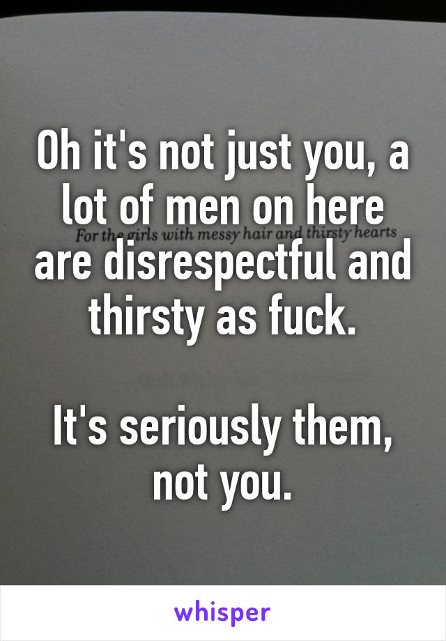 Oh it's not just you, a lot of men on here are disrespectful and thirsty as fuck.

It's seriously them, not you.