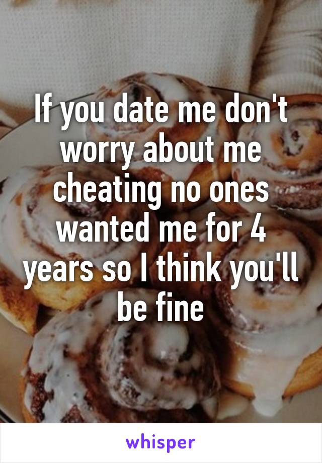 If you date me don't worry about me cheating no ones wanted me for 4 years so I think you'll be fine
