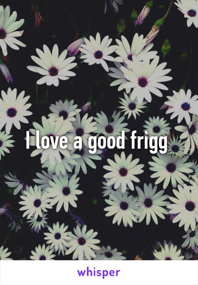 I love a good frigg 