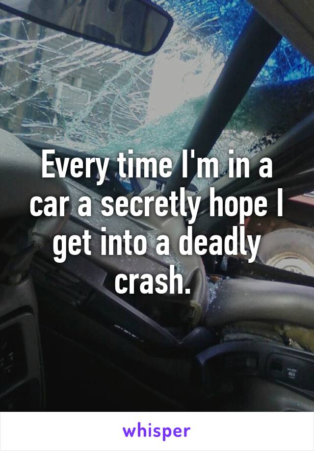 Every time I'm in a car a secretly hope I get into a deadly crash. 