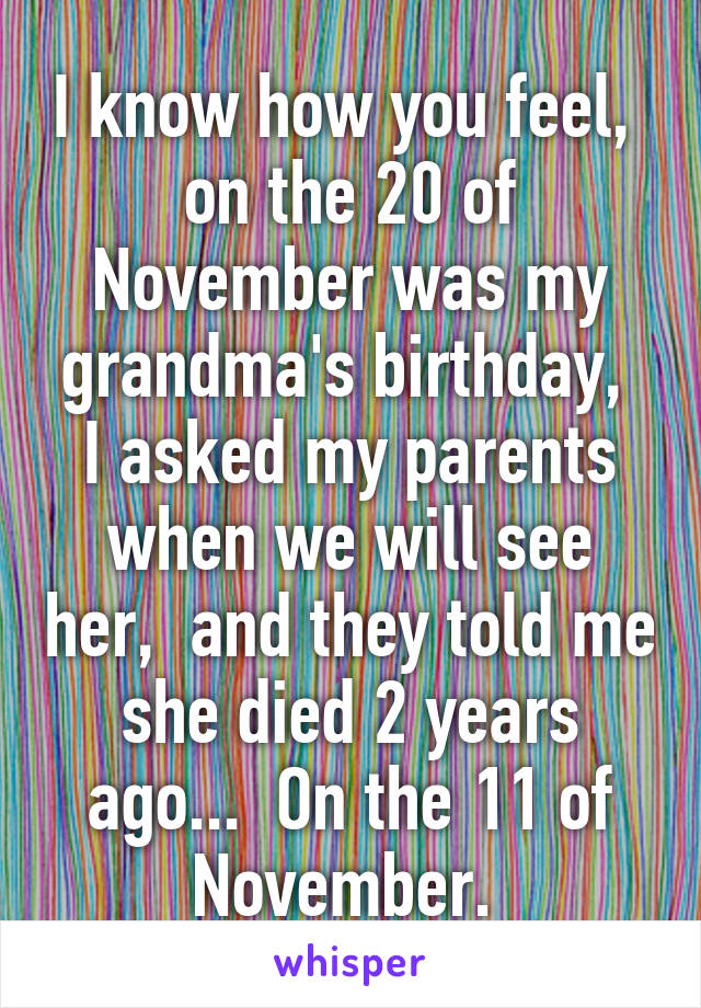 I know how you feel,  on the 20 of November was my grandma's birthday,  I asked my parents when we will see her,  and they told me she died 2 years ago...  On the 11 of November. 
