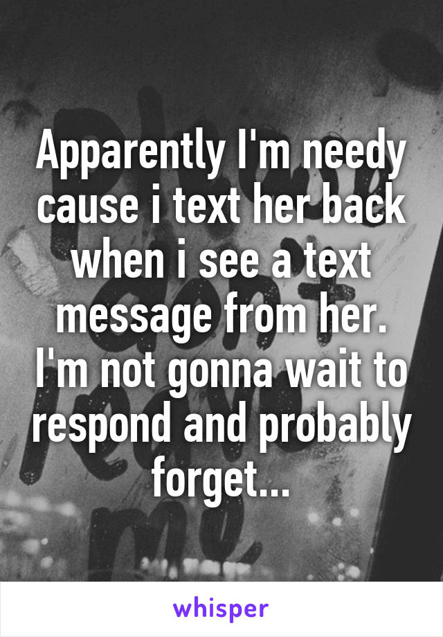 Apparently I'm needy cause i text her back when i see a text message from her. I'm not gonna wait to respond and probably forget...