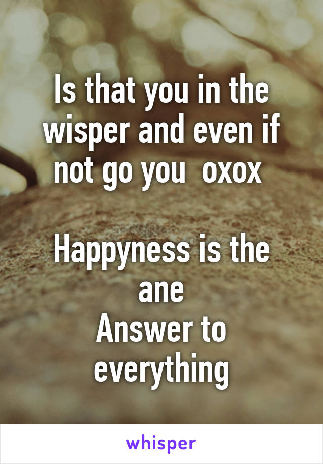 Is that you in the wisper and even if not go you  oxox 

Happyness is the ane
Answer to everything