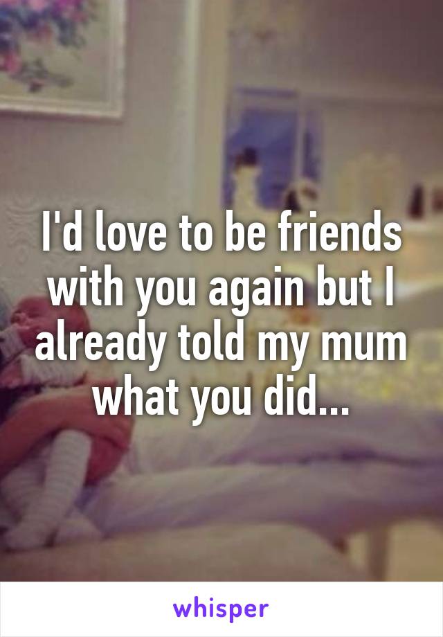 I'd love to be friends with you again but I already told my mum what you did...