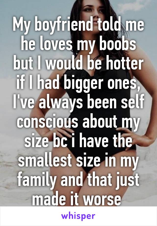 My boyfriend told me he loves my boobs but I would be hotter if I had bigger ones, I've always been self conscious about my size bc i have the smallest size in my family and that just made it worse 
