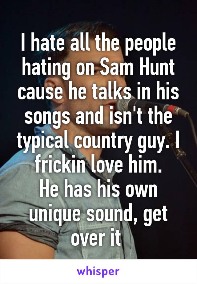 I hate all the people hating on Sam Hunt cause he talks in his songs and isn't the typical country guy. I frickin love him.
He has his own unique sound, get over it 