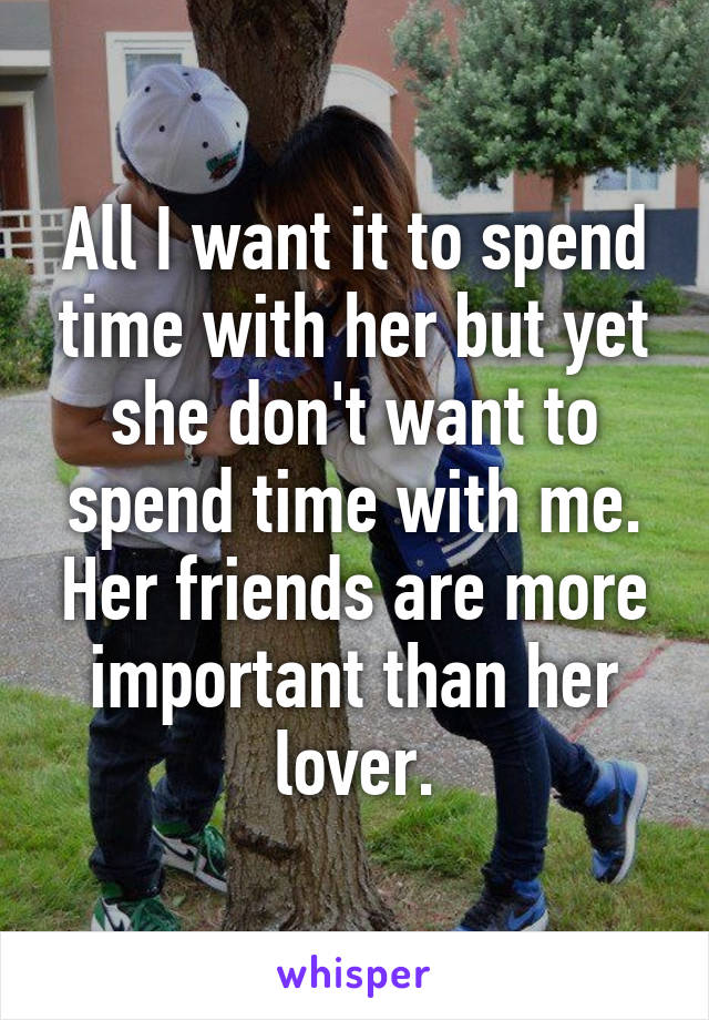 All I want it to spend time with her but yet she don't want to spend time with me. Her friends are more important than her lover.