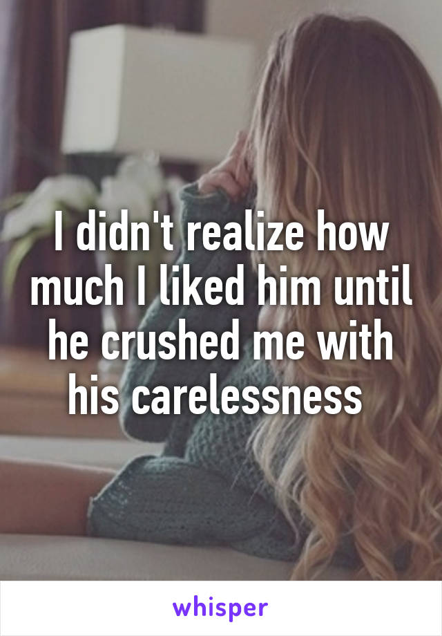 I didn't realize how much I liked him until he crushed me with his carelessness 