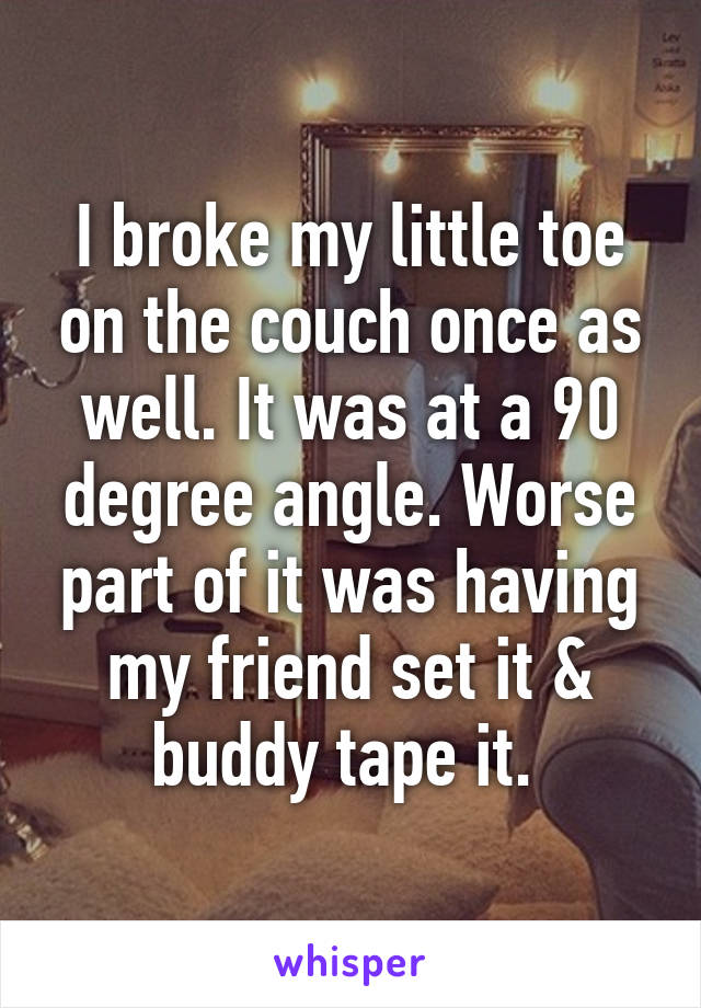 I broke my little toe on the couch once as well. It was at a 90 degree angle. Worse part of it was having my friend set it & buddy tape it. 