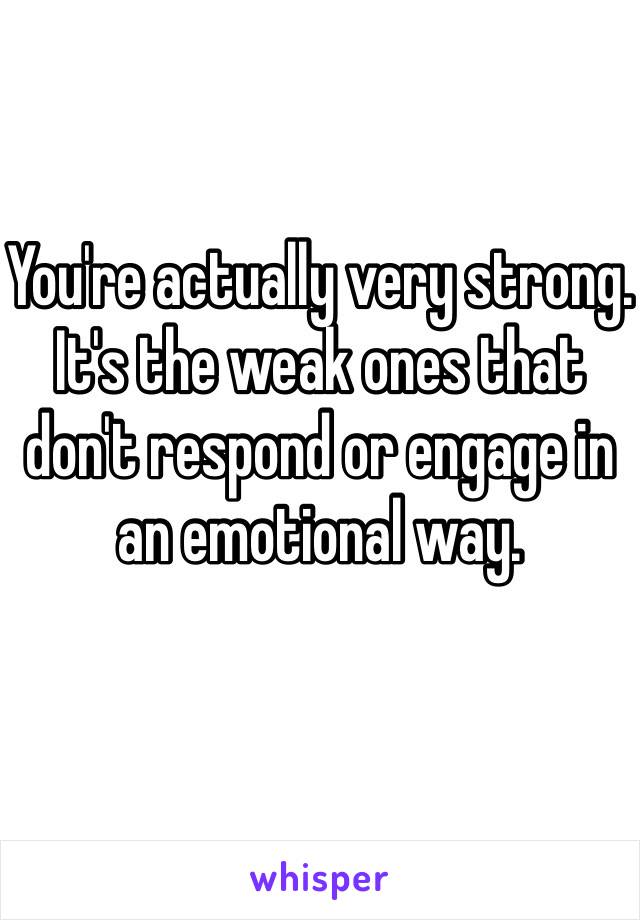 You're actually very strong.  It's the weak ones that don't respond or engage in an emotional way.  
