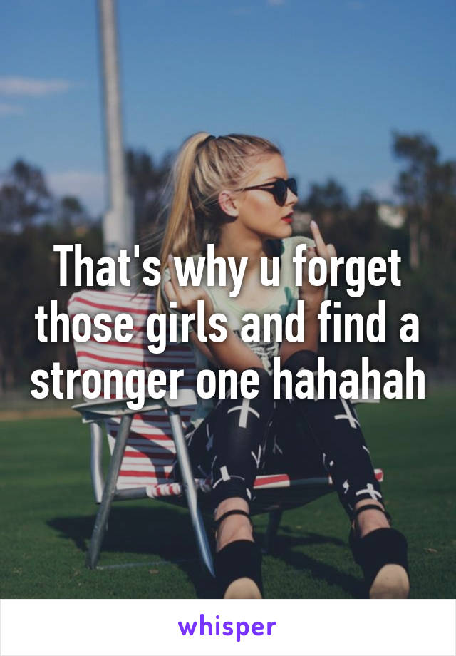 That's why u forget those girls and find a stronger one hahahah