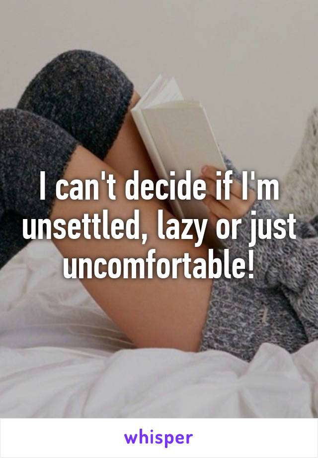 I can't decide if I'm unsettled, lazy or just uncomfortable!