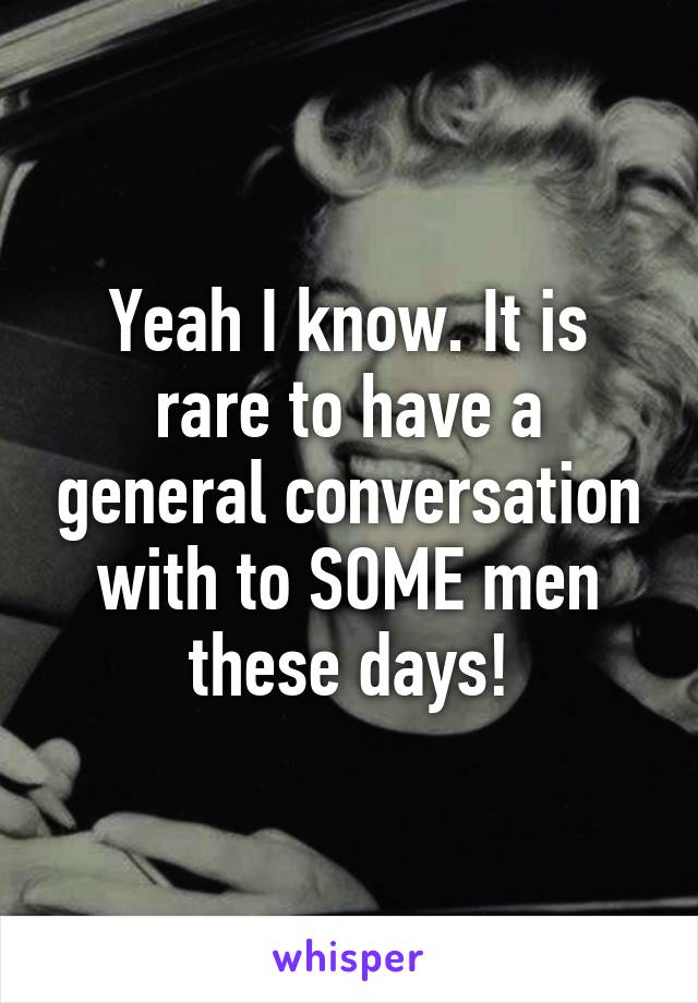 Yeah I know. It is rare to have a general conversation with to SOME men these days!