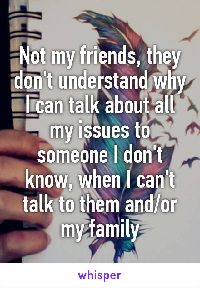 Not my friends, they don't understand why I can talk about all my issues to someone I don't know, when I can't talk to them and/or my family