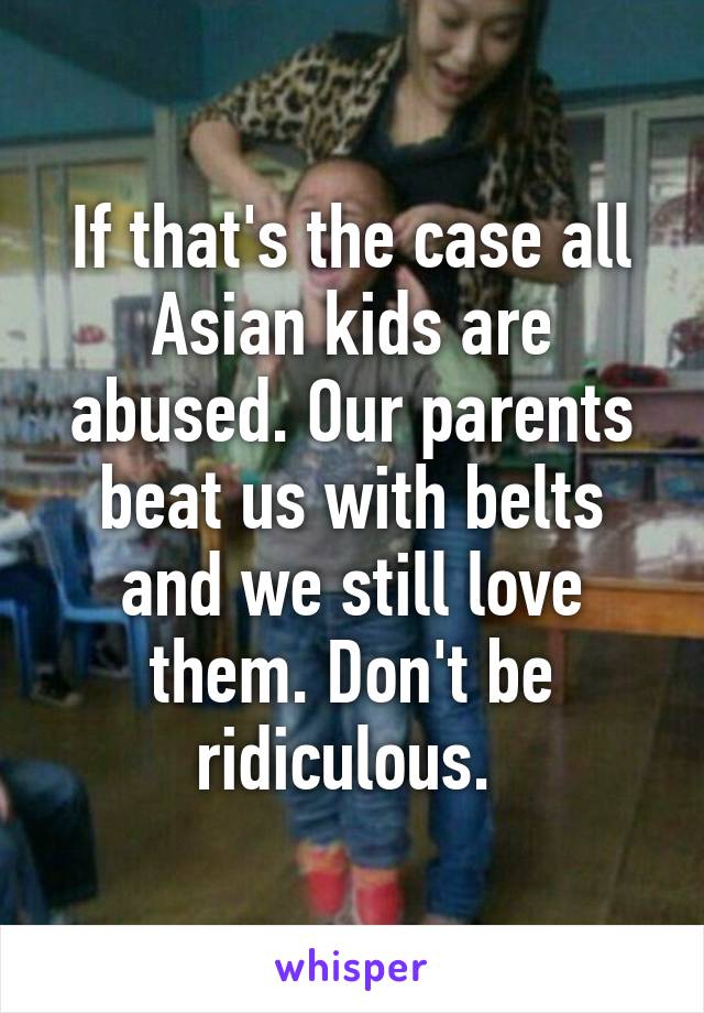 If that's the case all Asian kids are abused. Our parents beat us with belts and we still love them. Don't be ridiculous. 