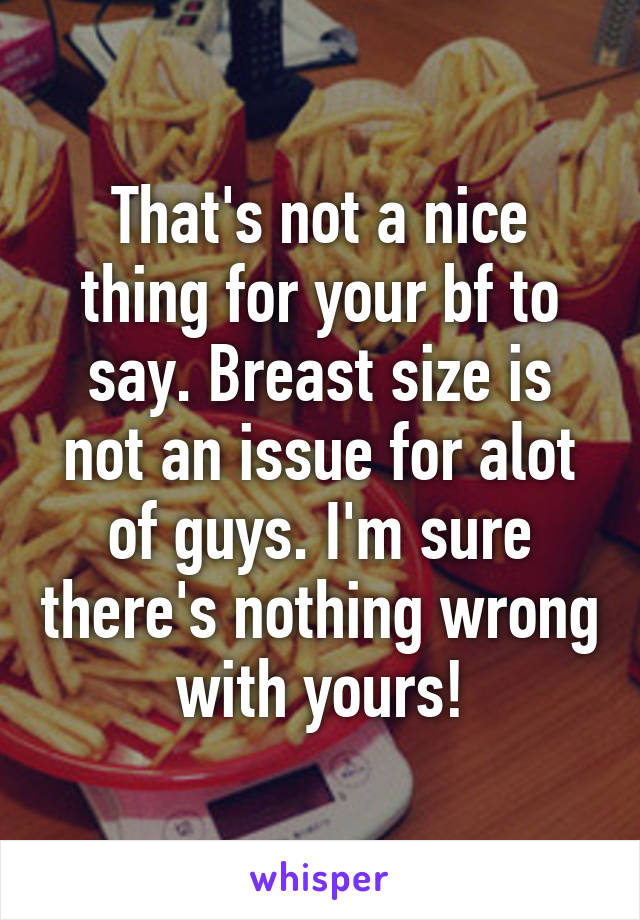 That's not a nice thing for your bf to say. Breast size is not an issue for alot of guys. I'm sure there's nothing wrong with yours!