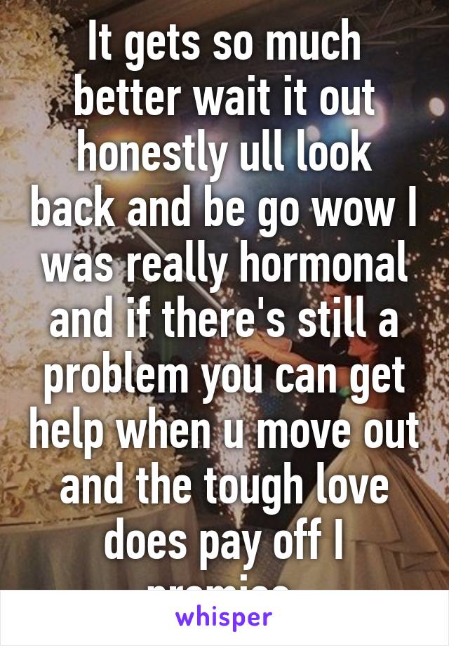 It gets so much better wait it out honestly ull look back and be go wow I was really hormonal and if there's still a problem you can get help when u move out and the tough love does pay off I promise 