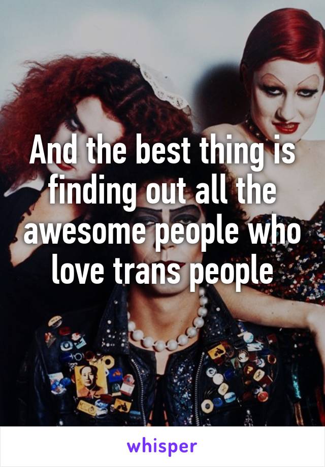 And the best thing is finding out all the awesome people who love trans people
