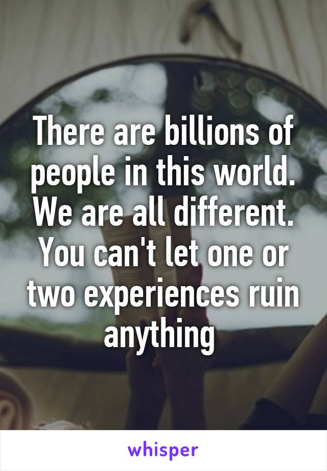 There are billions of people in this world. We are all different. You can't let one or two experiences ruin anything 