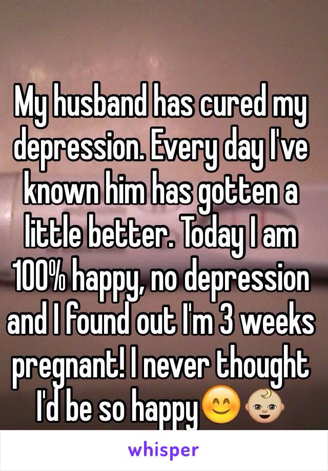 My husband has cured my depression. Every day I've known him has gotten a little better. Today I am 100% happy, no depression and I found out I'm 3 weeks pregnant! I never thought I'd be so happy😊👶🏼