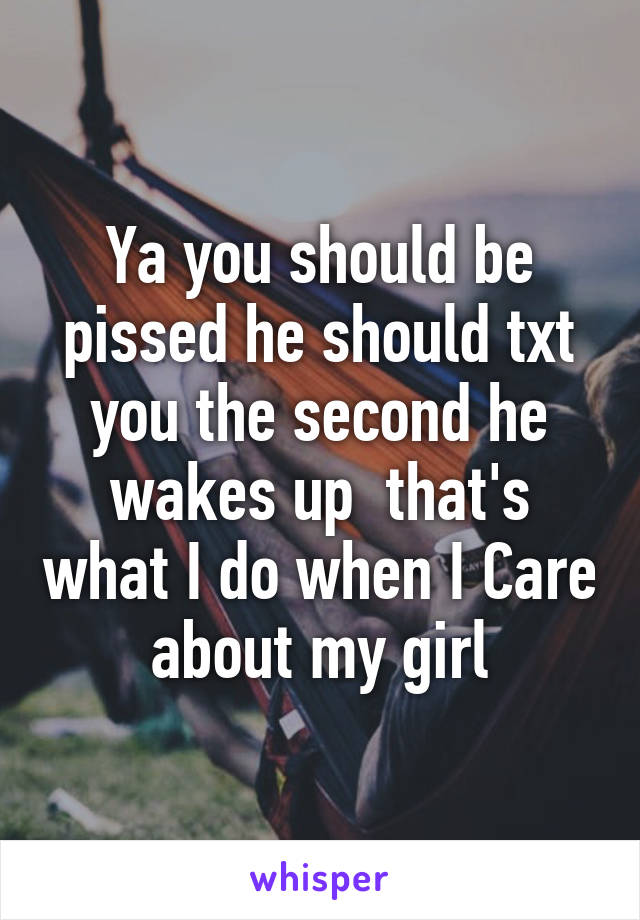 Ya you should be pissed he should txt you the second he wakes up  that's what I do when I Care about my girl
