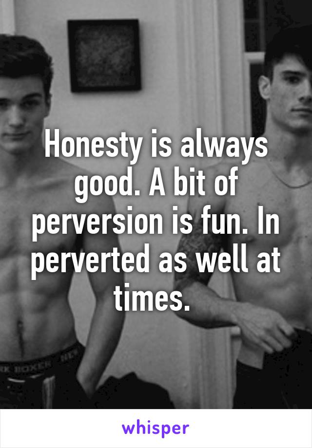 Honesty is always good. A bit of perversion is fun. In perverted as well at times. 
