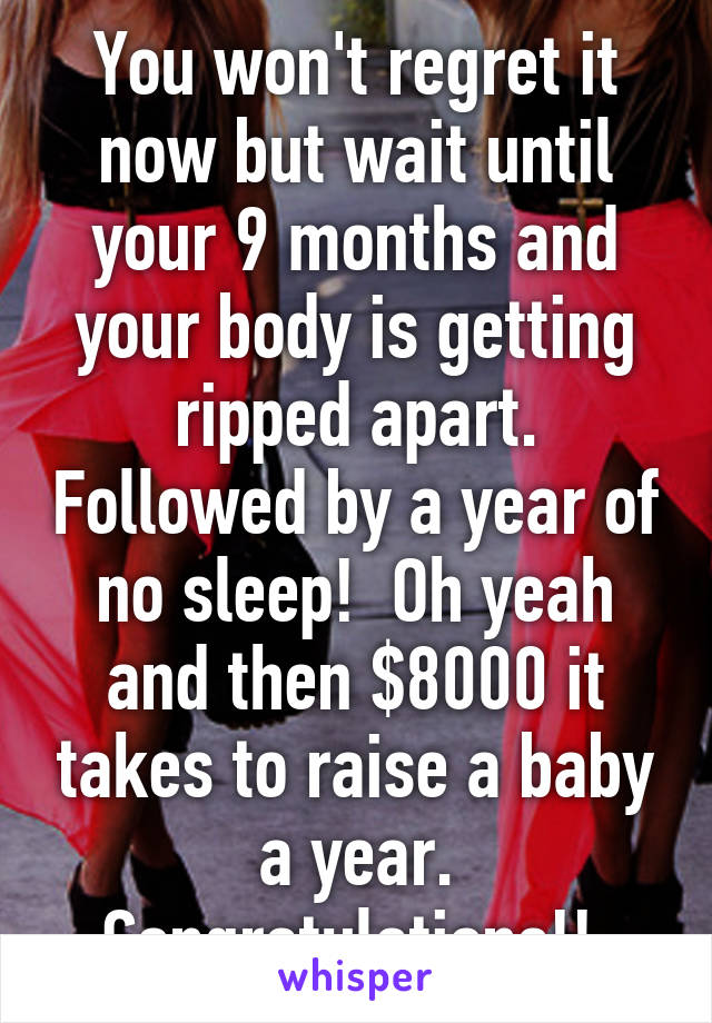 You won't regret it now but wait until your 9 months and your body is getting ripped apart. Followed by a year of no sleep!  Oh yeah and then $8000 it takes to raise a baby a year. Congratulations!! 