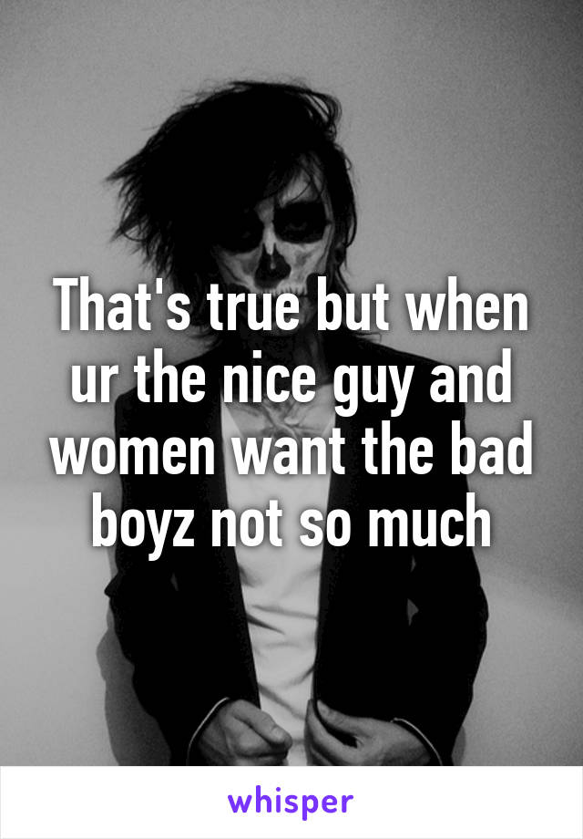 That's true but when ur the nice guy and women want the bad boyz not so much