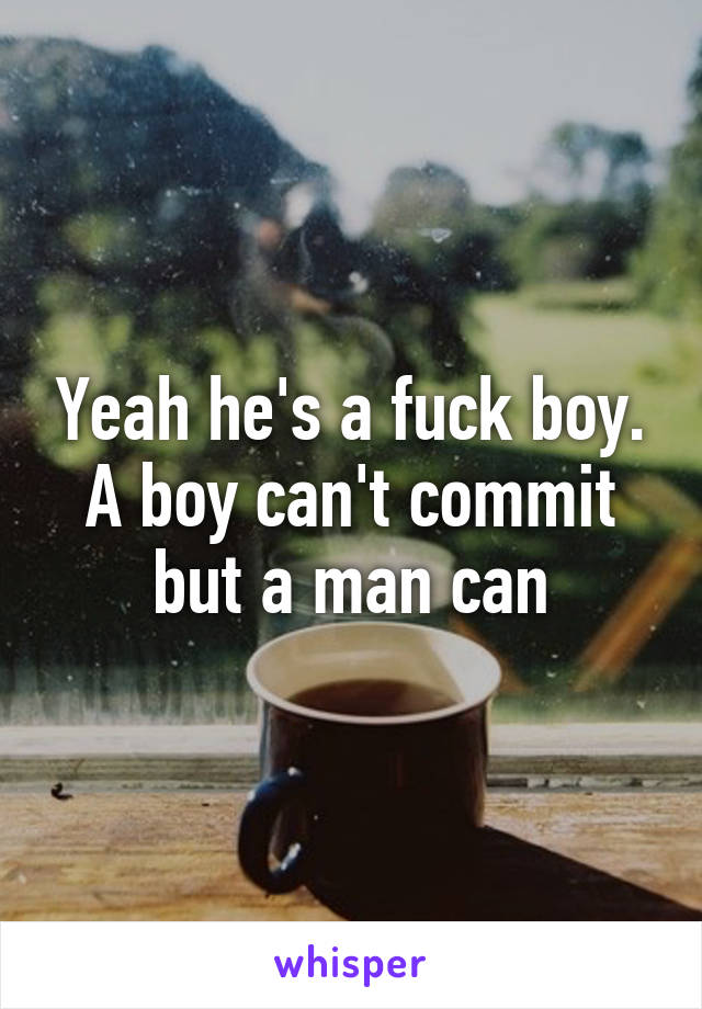 Yeah he's a fuck boy. A boy can't commit but a man can