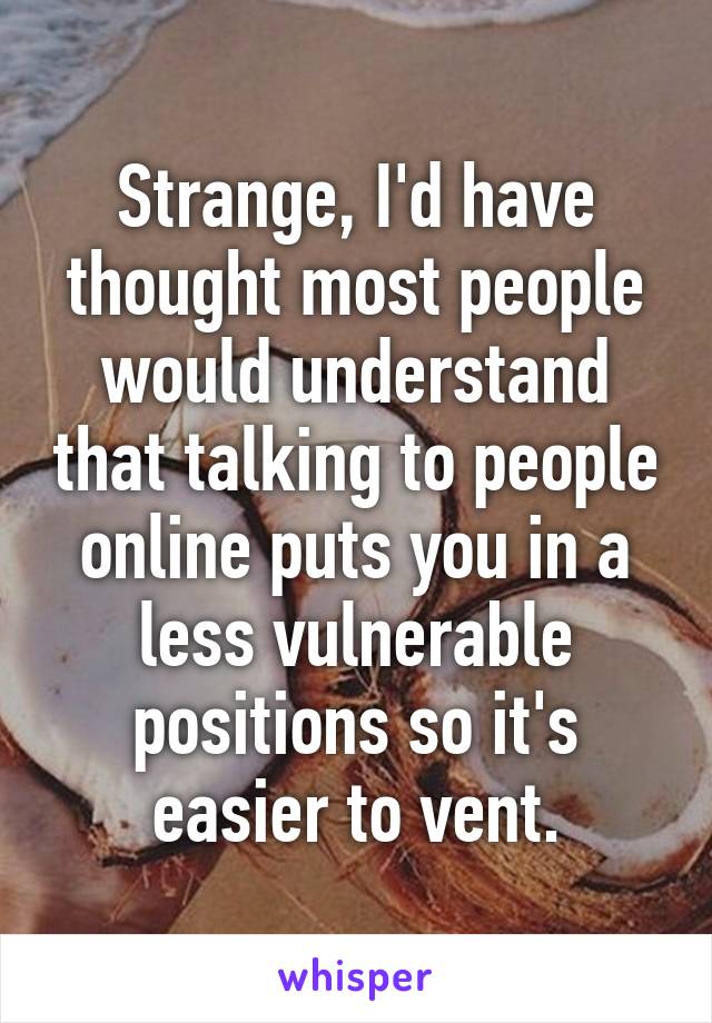 Strange, I'd have thought most people would understand that talking to people online puts you in a less vulnerable positions so it's easier to vent.