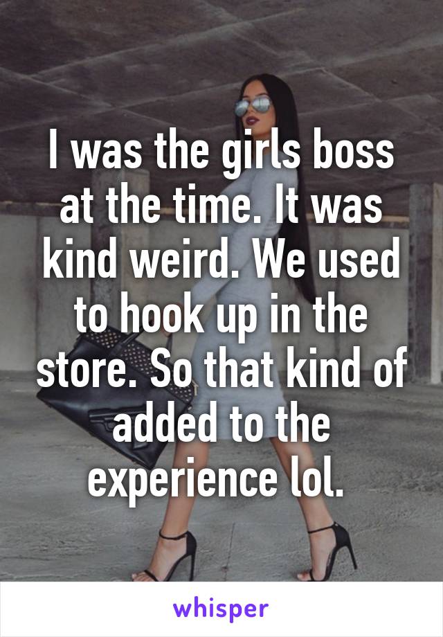 I was the girls boss at the time. It was kind weird. We used to hook up in the store. So that kind of added to the experience lol. 