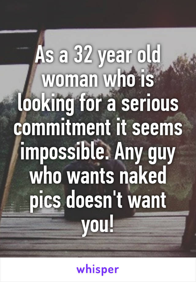 As a 32 year old woman who is looking for a serious commitment it seems impossible. Any guy who wants naked pics doesn't want you!
