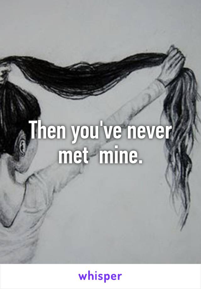 Then you've never met  mine.