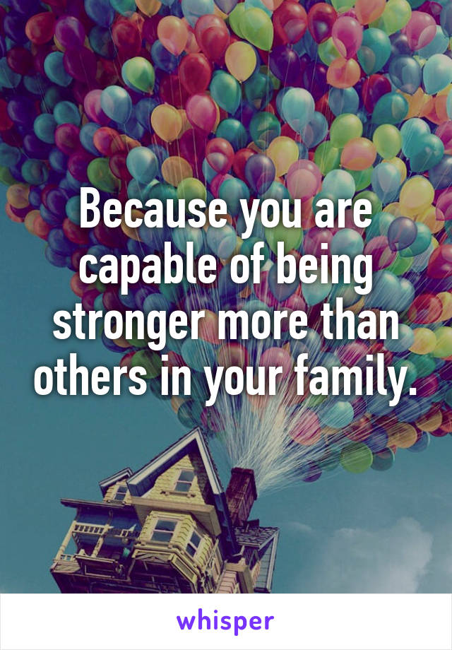 Because you are capable of being stronger more than others in your family. 