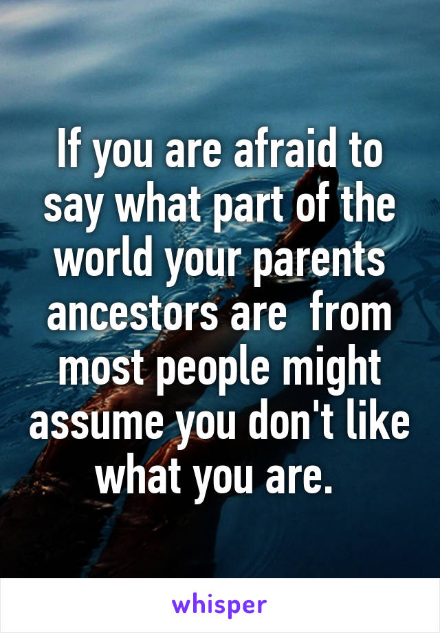 If you are afraid to say what part of the world your parents ancestors are  from most people might assume you don't like what you are. 