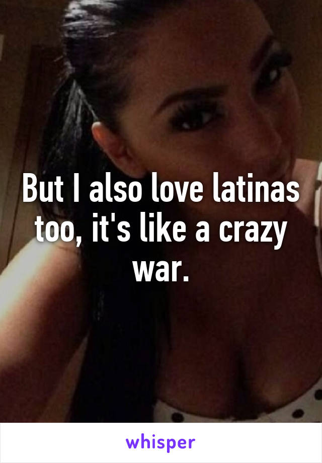 But I also love latinas too, it's like a crazy war.