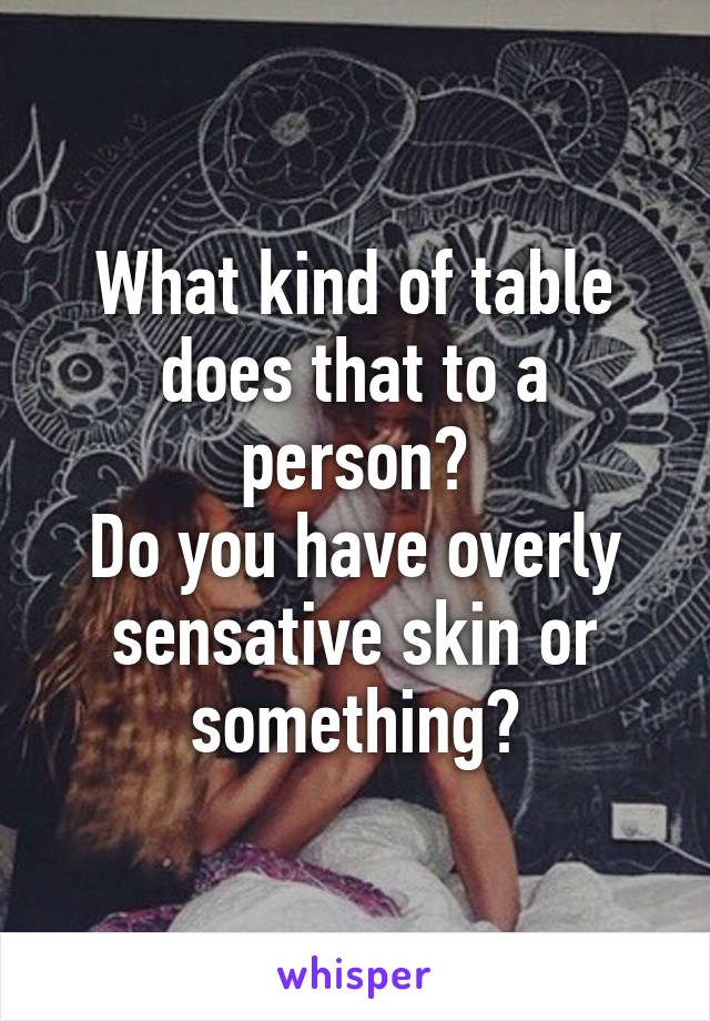 What kind of table does that to a person?
Do you have overly sensative skin or something?