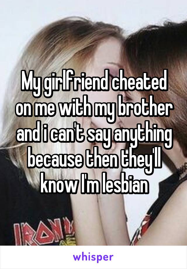 My girlfriend cheated on me with my brother and i can't say anything because then they'll know I'm lesbian