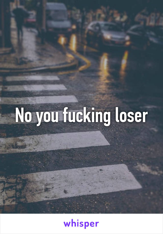 No you fucking loser