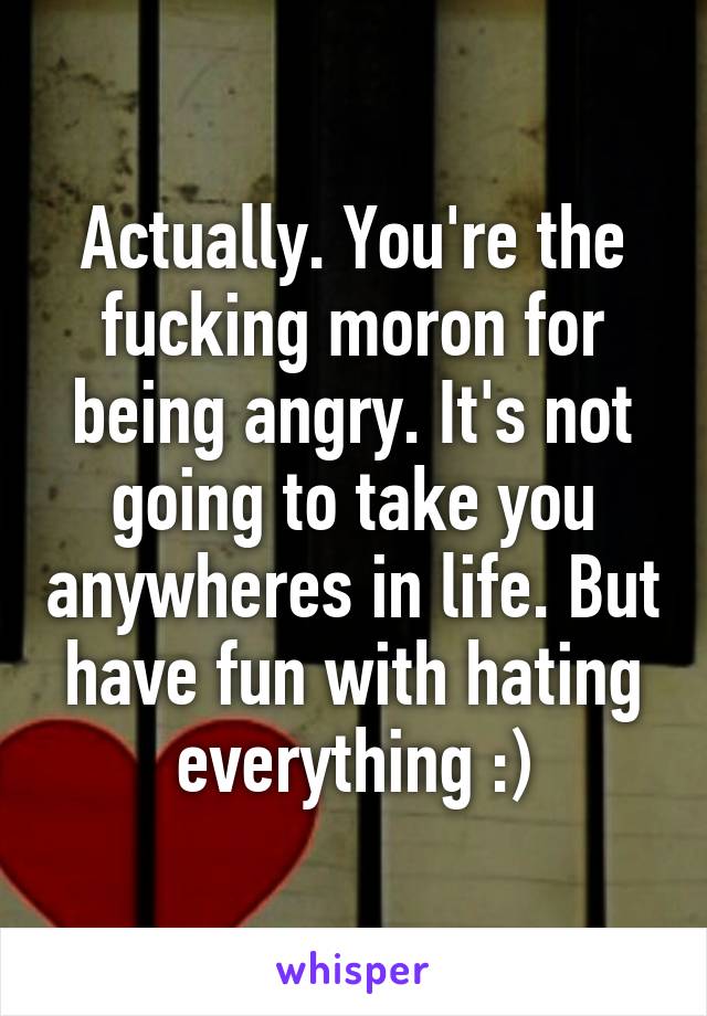 Actually. You're the fucking moron for being angry. It's not going to take you anywheres in life. But have fun with hating everything :)