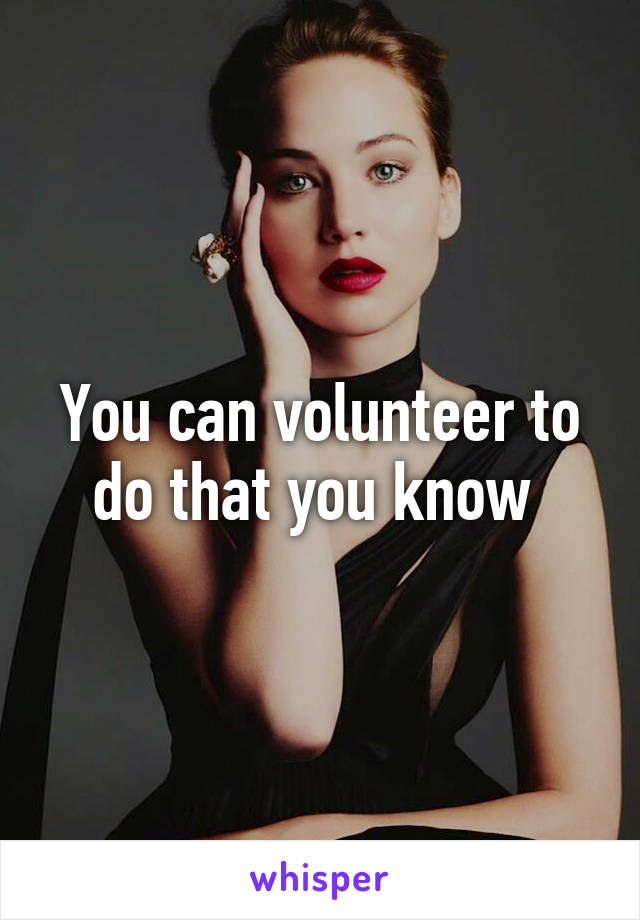 You can volunteer to do that you know 