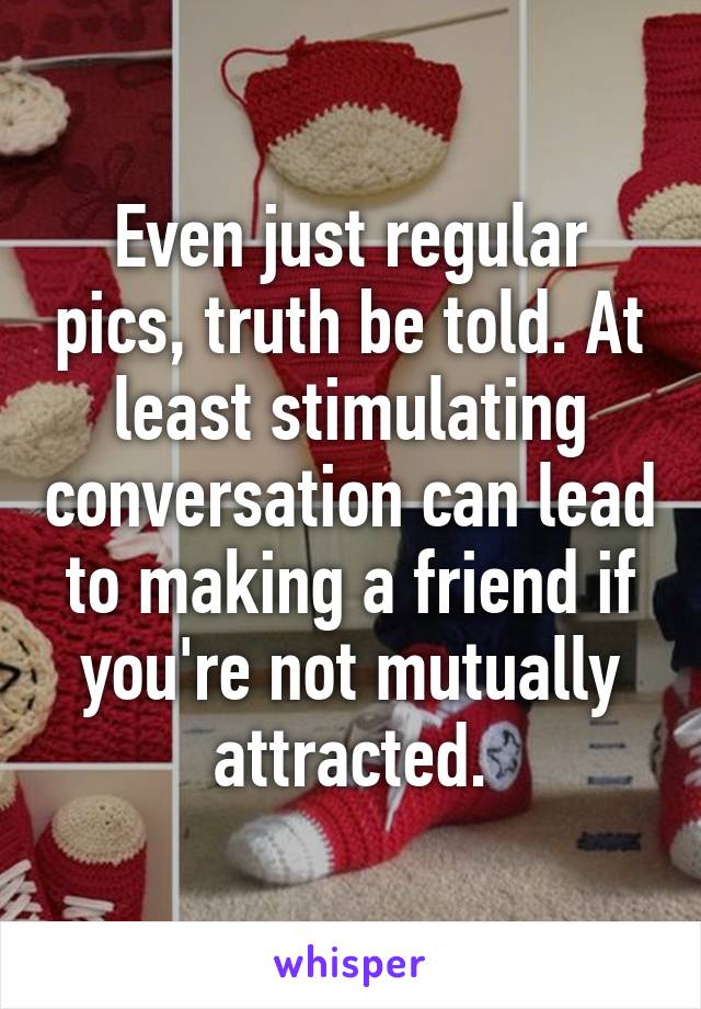 Even just regular pics, truth be told. At least stimulating conversation can lead to making a friend if you're not mutually attracted.
